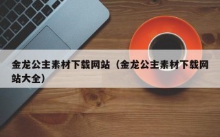 泉州金龙公主素材下载网站（金龙公主素材下载网站大全）