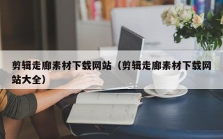 泉州剪辑走廊素材下载网站（剪辑走廊素材下载网站大全）